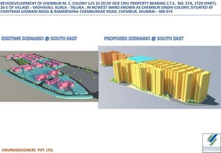 ENVIRODESIGNERS PVT. LTD,
REVEDEVELOPMENT OF CHEMBUR M. S. COLONY U/S 33 (9) OF DCR 1991 PROPERTY BEARING C.T.S. NO. 27A, 1729 (PART),
26-E OF VILLAGE - VADHAVALI, KURLA - TALUKA , IN M/WEST WARD KNOWN AS CHEMBUR SINDHI COLONY, SITUATED AT
CHOITRAM GIDWANI ROAD & RAMKRISHNA CHEMBURKAR ROAD, CHEMBUR, MUMBAI - 400 074
 