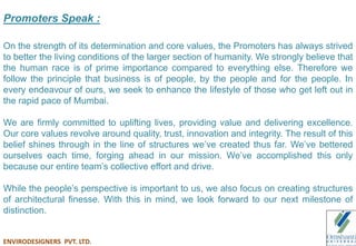Promoters Speak :
On the strength of its determination and core values, the Promoters has always strived
to better the living conditions of the larger section of humanity. We strongly believe that
the human race is of prime importance compared to everything else. Therefore we
follow the principle that business is of people, by the people and for the people. In
every endeavour of ours, we seek to enhance the lifestyle of those who get left out in
the rapid pace of Mumbai.
We are firmly committed to uplifting lives, providing value and delivering excellence.
Our core values revolve around quality, trust, innovation and integrity. The result of this
belief shines through in the line of structures we’ve created thus far. We’ve bettered
ourselves each time, forging ahead in our mission. We’ve accomplished this only
because our entire team’s collective effort and drive.
While the people’s perspective is important to us, we also focus on creating structures
of architectural finesse. With this in mind, we look forward to our next milestone of
distinction.
ENVIRODESIGNERS PVT. LTD.
 