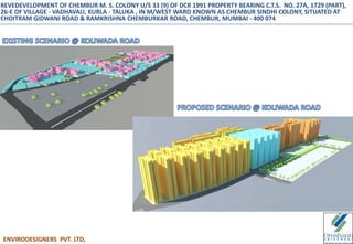 ENVIRODESIGNERS PVT. LTD,
REVEDEVELOPMENT OF CHEMBUR M. S. COLONY U/S 33 (9) OF DCR 1991 PROPERTY BEARING C.T.S. NO. 27A, 1729 (PART),
26-E OF VILLAGE - VADHAVALI, KURLA - TALUKA , IN M/WEST WARD KNOWN AS CHEMBUR SINDHI COLONY, SITUATED AT
CHOITRAM GIDWANI ROAD & RAMKRISHNA CHEMBURKAR ROAD, CHEMBUR, MUMBAI - 400 074
 
