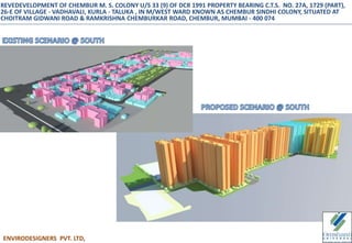 ENVIRODESIGNERS PVT. LTD,
REVEDEVELOPMENT OF CHEMBUR M. S. COLONY U/S 33 (9) OF DCR 1991 PROPERTY BEARING C.T.S. NO. 27A, 1729 (PART),
26-E OF VILLAGE - VADHAVALI, KURLA - TALUKA , IN M/WEST WARD KNOWN AS CHEMBUR SINDHI COLONY, SITUATED AT
CHOITRAM GIDWANI ROAD & RAMKRISHNA CHEMBURKAR ROAD, CHEMBUR, MUMBAI - 400 074
 
