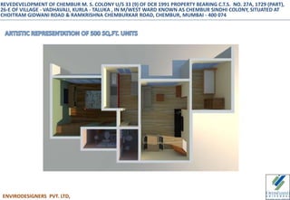 ENVIRODESIGNERS PVT. LTD,
REVEDEVELOPMENT OF CHEMBUR M. S. COLONY U/S 33 (9) OF DCR 1991 PROPERTY BEARING C.T.S. NO. 27A, 1729 (PART),
26-E OF VILLAGE - VADHAVALI, KURLA - TALUKA , IN M/WEST WARD KNOWN AS CHEMBUR SINDHI COLONY, SITUATED AT
CHOITRAM GIDWANI ROAD & RAMKRISHNA CHEMBURKAR ROAD, CHEMBUR, MUMBAI - 400 074
 