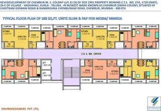 ENVIRODESIGNERS PVT. LTD,
REVEDEVELOPMENT OF CHEMBUR M. S. COLONY U/S 33 (9) OF DCR 1991 PROPERTY BEARING C.T.S. NO. 27A, 1729 (PART),
26-E OF VILLAGE - VADHAVALI, KURLA - TALUKA , IN M/WEST WARD KNOWN AS CHEMBUR SINDHI COLONY, SITUATED AT
CHOITRAM GIDWANI ROAD & RAMKRISHNA CHEMBURKAR ROAD, CHEMBUR, MUMBAI - 400 074
 
