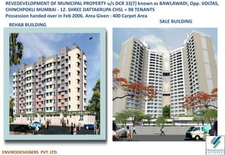 REVEDEVELOPMENT OF MUNICIPAL PROPERTY u/s DCR 33(7) known as BAWLAWADI, Opp. VOLTAS,
CHINCHPOKLI MUMBAI - 12. SHREE DATTAKRUPA CHSL = 98 TENANTS
Possession handed over in Feb 2006. Area Given : 400 Carpet Area
REHAB BUILDING
SALE BUILDING
ENVIRODESIGNERS PVT. LTD.
 