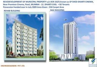 REVEDEVELOPMENT OF MUNICIPAL PROPERTY u/s DCR 33(7) known as SP SHED DHARTI CINEMA,
Near Premiere Cinema, Parel, MUMBAI - 12. DHARTI CHSL = 82 Tenants
Possession handed over in July 2009 Area Given : 550 Carpet Area
REHAB BUILDING SALE BUILDING
ENVIRODESIGNERS PVT. LTD.
 