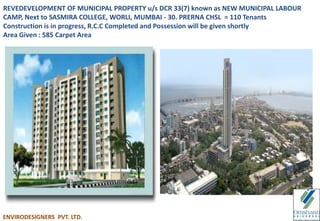 REVEDEVELOPMENT OF MUNICIPAL PROPERTY u/s DCR 33(7) known as NEW MUNICIPAL LABOUR
CAMP, Next to SASMIRA COLLEGE, WORLI, MUMBAI - 30. PRERNA CHSL = 110 Tenants
Construction is in progress, R.C.C Completed and Possession will be given shortly
Area Given : 585 Carpet Area
ENVIRODESIGNERS PVT. LTD.
 
