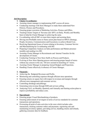 Job Description
1. Cluster Co-ordinator:
• Assisting cluster manager in implementing SOP’s across all stores.
• Conducting meetings with Store Managers to make them understand New
Policies, Promos and Procedures.
• Ensuring proper execution of Marketing Activities, Promos and Offers.
• Tracking Cluster Targets of Revenue and KPI’s on Daily, Weekly and Monthly
basis to help the Cluster Manager in achieving the same.
• Co-ordinating with all SM’s to meet there targets and assisting them.
• Driving non-Profitable stores to frame action plan based on SPICE (Strategy,
People, Inventory, Communication and Execution), to achieve Break Even .
• Resolving Operational Issues of stores relating to Inventory, Customer Service
and Merchandizing by Co-ordinating with HO.
• Preparing Competition Analysis on Sales performance and Market presence
monthly and sending it to HO.
• Assisting Cluster Manager in Recruitments and Internal Transfers for the
development of Cluster.
• Conducting Training to New Store Staffs on Process and Products.
• Evolving in New Store Opening process and ensuring proper launch of stores
without any concern in the city. Till now assisted in launching of 7 stores.
• Assisting Cluster Manager in preparing Annual Budgets and Projections.
• Handling Cluster effectively in absence of Cluster Manager.
2. Financial :
• Achieving the Budgeted Revenues and Profits.
• Monitoring and controlling expenses through efficient store operations.
• Ensuring returns on square feet with respect to revenues and margins through
efficient store management and customer service.
• Controlling shrinkage and pilferage.
• Generating extra revenue through SOH and services selling.
• Analyzing P & L on Monthly, Quarterly and Annually and framing action plans to
improve profitability and reduce costs.
3. Operational:
• Ensuring proper Visual Merchandising of products.
• Ensuring achievement of set targets in terms of service standards for customer
transactions and operations.
• Overseeing all point of sales activities in the store which includes sales
transactions, tracking customer orders and payments, registering sale and
maintaining inventory updates, providing service, handling returns and refunds,
gathering consumer data for feedback.
 