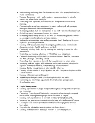 • Implementing marketing plans for the store and drive sales promotion initiatives,
events for the store.
• Ensuring the company policy and procedures are communicated in a timely
manner and adhered to accordingly.
• Monitoring sales figures vis-à-vis forecast and interpret trends to facilitate
planning.
• Communicating actual store sales to performance budget to all relevant store
employees and ensure achievement of targets.
• Overseeing product shelf life management in line with First in First out approach.
• Optimizing age of Inventory and ensure stock turns.
• Overseeing the inventory process in the store and ensure damaged and defective
goods are processed in a timely, accurate manner.
• Maintaining a competition radar and communicate timely feedback with respect
to product, price and promotions.
• Ensuring SKU placement in line with company guidelines and communicate
changes to optimize footfall and returns per Sq.ft.
• Conducting meetings daily, weekly, monthly and annually to review the sales
performance.
• Controlling and ensuring adherence of “Beat Plan’ w.r.t entire team.
• Constantly innovating methodologies to improve customer footfalls, conversion
and ATV (Average Transacting Value).
• Controlling store expenses in line with the budget to improve return ratios.
• Managing back end support with respective staff w.r.t warehouse management,
logistics, customer experience, store technology and maintenance.
• Ensuring that the product turnover ratio is rigidly followed.
• Ensuring all merchandise is properly priced and price changes are implemented in
a timely manner.
• Ensuring billing accuracy and integrity.
• Supporting the loss prevention efforts through meetings and audits.
• Monitoring and enforcing a regular and effective housekeeping program
throughout the store.
4. People Management :
• Ensuring appointment of proper manpower through reviewing candidate profiles
and experience.
• Cultivating, Promoting and Maintaining company’s culture through teamwork,
collaboration, development of people and achievement of targets.
• Ensuring staff presentation is in line with company preferred standards.
• Managing and Motivating the store team to increase sales and ensure efficiency.
• Leading the sales team to provide excellent service through greater product
knowledge.
• Upgrading the talent of the store team to create future leaders.
• Ensuring customer service training is provided to all store employees.
 