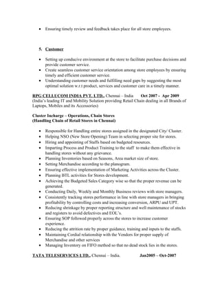 • Ensuring timely review and feedback takes place for all store employees.
5. Customer
• Setting up conducive environment at the store to facilitate purchase decisions and
provide customer service.
• Create seamless customer service orientation among store employees by ensuring
timely and efficient customer service.
• Understanding customer needs and fulfilling need gaps by suggesting the most
optimal solution w.r.t product, services and customer care in a timely manner.
RPG CELLUCOM INDIA PVT. LTD., Chennai – India Oct 2007 - Apr 2009
(India’s leading IT and Mobility Solution providing Retail Chain dealing in all Brands of
Laptops, Mobiles and its Accessories)
Cluster Incharge – Operations, Chain Stores
(Handling Chain of Retail Stores in Chennai)
• Responsible for Handling entire stores assigned in the designated City/ Cluster.
• Helping NSO (New Store Opening) Team in selecting proper site for stores.
• Hiring and appointing of Staffs based on budgeted resources.
• Imparting Process and Product Training to the staff to make them effective in
handling stores without any grievance.
• Planning Inventories based on Seasons, Area market size of store.
• Setting Merchandise according to the planogram.
• Ensuring effective implementation of Marketing Activities across the Cluster.
• Planning BTL activities for Stores development.
• Achieving the Budgeted Sales Category wise so that the proper revenue can be
generated.
• Conducting Daily, Weekly and Monthly Business reviews with store managers.
• Consistently tracking stores performance in line with store managers in bringing
profitability by controlling costs and increasing conversion, ARPU and UPT.
• Reducing shrinkage by proper reporting structure and well maintenance of stocks
and registers to avoid defectives and EOL’s.
• Ensuring SOP followed properly across the stores to increase customer
experience.
• Reducing the attrition rate by proper guidance, training and inputs to the staffs.
• Maintaining Cordial relationship with the Vendors for proper supply of
Merchandise and other services
• Managing Inventory on FIFO method so that no dead stock lies in the stores.
TATA TELESERVICES LTD., Chennai – India. Jan2005 – Oct-2007
 