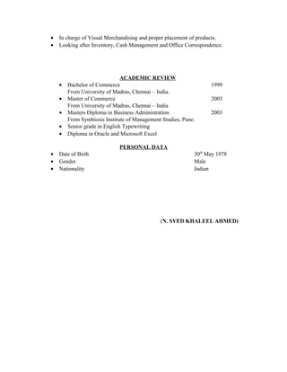 • In charge of Visual Merchandising and proper placement of products.
• Looking after Inventory, Cash Management and Office Correspondence.
ACADEMIC REVIEW
• Bachelor of Commerce 1999
From University of Madras, Chennai – India.
• Master of Commerce 2003
From University of Madras, Chennai – India
• Masters Diploma in Business Administration 2003
From Symbiosis Institute of Management Studies, Pune.
• Senior grade in English Typewriting
• Diploma in Oracle and Microsoft Excel
PERSONAL DATA
• Date of Birth 30th
May 1978
• Gender Male
• Nationality Indian
(N. SYED KHALEEL AHMED)
 