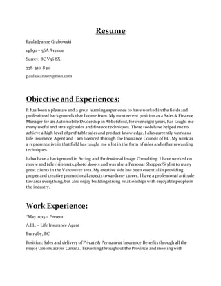 Resume
Paula Jeanne Grabowski
14890 – 56A Avenue
Surrey, BC V3S 8X1
778-320-8310
paulajeanne7@msn.com
Objective and Experiences:
It has been a pleasure and a great learning experience to have worked in the fields and
professional backgrounds that I come from. My most recent position as a Sales & Finance
Manager for an Automobile Dealership in Abbotsford, for over eight years, has taught me
many useful and strategic sales and finance techniques. These tools have helped me to
achieve a high level of profitable sales and product knowledge. I also currently work as a
Life Insurance Agent and I am licenced through the Insurance Council of BC. My work as
a representative in that field has taught me a lot in the form of sales and other rewarding
techniques.
I also have a background in Acting and Professional Image Consulting. I have worked on
movie and television sets, photo shoots and was also a Personal Shopper/Stylist to many
great clients in the Vancouver area. My creative side has been essential in providing
proper and creative promotional aspects towards my career. I have a professional attitude
towards everything, but also enjoy building strong relationships with enjoyable people in
the industry.
Work Experience:
*May 2015 – Present
A.I.L. – Life Insurance Agent
Burnaby, BC
Position: Sales and delivery of Private & Permanent Insurance Benefits through all the
major Unions across Canada. Travelling throughout the Province and meeting with
 