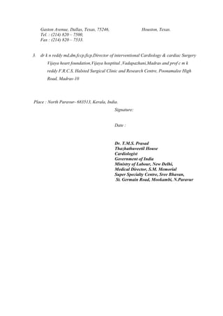 Gaston Avenue, Dallas, Texas, 75246, Houston, Texas.
Tel. : (214) 820 – 7500,
Fax : (214) 820 – 7533.
3. dr k n reddy md,dm,fccp,ficp,Director of interventional Cardiology & cardiac Surgery
Vijaya heart foundation,Vijaya hosptital ,Vadapazhani,Madras and prof c m k
reddy F.R.C.S, Halsted Surgical Clinic and Research Centre, Poonamalee High
Road, Madras-10
Place : North Paravur- 683513, Kerala, India.
Signature:
Date :
Dr. T.M.S. Prasad
Thazhathuveetil House
Cardiologist
Government of India
Ministry of Labour, New Delhi,
Medical Director, S.M. Memorial
Super Specialty Centre, Sree Bhavan,
St. Germain Road, Mookambi, N.Paravur
 