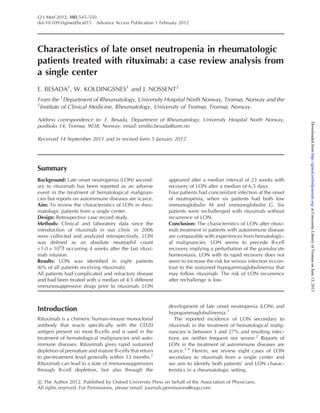 Characteristics of late onset neutropenia in rheumatologic
patients treated with rituximab: a case review analysis from
a single center
E. BESADA1
, W. KOLDINGSNES1
and J. NOSSENT2
From the 1
Department of Rheumatology, University Hospital North Norway, Tromsø, Norway and the
2
Institute of Clinical Medicine, Rheumatology, University of Tromsø, Tromsø, Norway.
Address correspondence to: E. Besada, Department of Rheumatology, University Hospital North Norway,
postboks 14, Tromsø, 9038, Norway. email: emilio.besada@unn.no
Received 14 September 2011 and in revised form 5 January 2012
Summary
Background: Late onset neutropenia (LON) second-
ary to rituximab has been reported as an adverse
event in the treatment of hematological malignan-
cies but reports on autoimmune diseases are scarce.
Aim: To review the characteristics of LON in rheu-
matologic patients from a single center.
Design: Retrospective case record study.
Methods: Clinical and laboratory data since the
introduction of rituximab in our clinic in 2006
were collected and analyzed retrospectively. LON
was defined as an absolute neutrophil count
<1.0 Â 109
/l occurring 4 weeks after the last rituxi-
mab infusion.
Results: LON was identified in eight patients
(6% of all patients receiving rituximab).
All patients had complicated and refractory disease
and had been treated with a median of 4.5 different
immunosuppressive drugs prior to rituximab. LON
appeared after a median interval of 23 weeks with
recovery of LON after a median of 6.5 days.
Four patients had concomitant infection at the onset
of neutropenia, when six patients had both low
immunoglobulin M and immunoglobulin G. Six
patients were rechallenged with rituximab without
recurrence of LON.
Conclusion: The characteristics of LON after rituxi-
mab treatment in patients with autoimmune disease
are comparable with experiences from hematologic-
al malignancies. LON seems to precede B-cell
recovery implying a perturbation of the granulocyte
homeostasis. LON with its rapid recovery does not
seem to increase the risk for serious infection in con-
trast to the sustained hypogammaglobulinemia that
may follow rituximab. The risk of LON recurrence
after rechallenge is low.
Introduction
Rituximab is a chimeric human–mouse monoclonal
antibody that reacts specifically with the CD20
antigen present on most B-cells and is used in the
treatment of hematological malignancies and auto-
immune diseases. Rituximab gives rapid sustained
depletion of premature and mature B-cells that return
to pre-treatment level generally within 12 months.1
Rituximab can lead to a state of immunosuppression
through B-cell depletion, but also through the
development of late onset neutropenia (LON) and
hypogammaglobulinemia.1
The reported incidence of LON secondary to
rituximab in the treatment of hematological malig-
nancies is between 3 and 27% and resulting infec-
tions are neither frequent nor severe.2
Reports of
LON in the treatment of autoimmune diseases are
scarce.3,4
Herein, we review eight cases of LON
secondary to rituximab from a single center and
we aim to identify both patients’ and LON charac-
teristics in a rheumatologic setting.
! The Author 2012. Published by Oxford University Press on behalf of the Association of Physicians.
All rights reserved. For Permissions, please email: journals.permissions@oup.com
Q J Med 2012; 105:545–550
doi:10.1093/qjmed/hcs015 Advance Access Publication 1 February 2012
atUniversityLibraryofTromsøonJune13,2013http://qjmed.oxfordjournals.org/Downloadedfrom
 