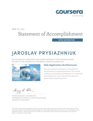 coursera.org
Statement of Accomplishment
WITH DISTINCTION
MAY 28, 2015
JAROSLAV PRYSIAZHNIUK
HAS SUCCESSFULLY COMPLETED A FREE ONLINE OFFERING OF THE FOLLOWING COURSE
PROVIDED BY THE UNIVERSITY OF NEW MEXICO THROUGH COURSERA INC.
Web Application Architectures
This course explored the development of web application
architectures from an engineering perspective. This involved
consideration of the fundamental design patterns in modern web
apps, along with their major components, and exposure to
modern software engineering practice.
PROFESSOR GREGORY L. HEILEMAN, PH.D.
DEPARTMENT OF ELECTRICAL & COMPUTER ENGINEERING
UNIVERSITY OF NEW MEXICO
PLEASE NOTE: SOME ONLINE COURSES MAY DRAW ON MATERIAL FROM COURSES TAUGHT ON CAMPUS BUT THEY ARE NOT EQUIVALENT TO
ON-CAMPUS COURSES. THIS STATEMENT DOES NOT AFFIRM THAT THIS STUDENT WAS ENROLLED AS A STUDENT AT THE UNIVERSITY OF NEW
MEXICO IN ANY WAY. IT DOES NOT CONFER A THE UNIVERSITY OF NEW MEXICO GRADE, COURSE CREDIT OR DEGREE, AND IT DOES NOT
VERIFY THE IDENTITY OF THE STUDENT.
 