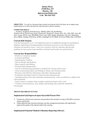 Denise Pierce
23180 Hwy 167
Hensley, AR
dpierce@merkleinc.com
Cell: 501-425-7522
OBJECTIVE: To work in a fast paced data oriented environment which will allow me to employ team
based initiatives as well as develop new and innovative software solutions.
COMPUTER SKILLS:
Freelance, Symphony Word Processor, DBASE, DOS, CIS, WordPerfect,
Windows (Excel, Word, Power Point), Windows95, WindowNT, Dcoms, DCL, JCL, TSO, ISPF, Visio, RF
Flow, Access, PPTS, Lotus, PROMOD, Prism, Ester, DSW, Budget, Mainframe, SAS (Vax, Mainframe,
PC), COBOL, HotDog, WebTricity, HTML, FrontPage97 & 98, HBOC (ICAS & CRMS). SQL, COGNOS
Current Role Purpose
I am the lead analyst over 1 of 4 platforms and use in-depth knowledge for quantitative
database marketing and understanding of business processes to develop technical
solutions for business issues. I serve as a resource with my expertise and provide
guidance to more junior team members and lead small teams on a project basis.
Current Key Responsibilities
- Predictive statistical models
- Customer profiling
- Segmentation Analysis
- Survey Design and Analysis
- Data Analysis and Mining
- External Data Enhancement
- Assists in determining quantitative methods for solving client issues
- Assist in presenting ideas and findings to future and existing clients
- Proactive and effective interaction with other internal groups
- Evaluation and improvement of internal tools and processes
- Anticipate project risk and constraints and proactively work on solutions to address the
risk/constraints
- Lead a team to complete large complex analytical project end to end
- Creation of best practices, case studies and training class materials should be
encouraged.
PROVEN RECORD OF SUCCESS
Implemented and Improved upon Successful Process Flow
• Created new and innovative processes and procedures that resulted in savings of $42,000 in associate
salaries and benefits.
• Added additional data cleansing techniques and data management procedures that significantly
improved the quality of the data provided to the customer.
Implemented Financial Medical Utilization Reporting Software
 