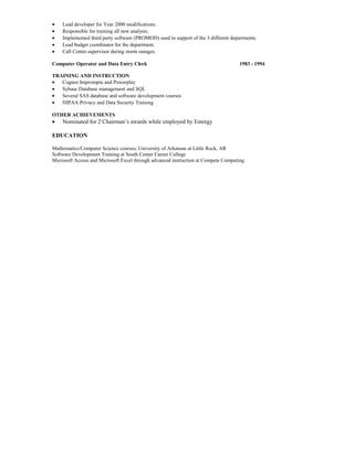 • Lead developer for Year 2000 modifications.
• Responsible for training all new analysts.
• Implemented third party software (PROMOD) used in support of the 3 different departments.
• Lead budget coordinator for the department.
• Call Center supervisor during storm outages.
Computer Operator and Data Entry Clerk 1983 - 1994
TRAINING AND INSTRUCTION
• Cognos Impromptu and Powerplay
• Sybase Database management and SQL
• Several SAS database and software development courses
• HIPAA Privacy and Data Security Training
OTHER ACHIEVEMENTS
• Nominated for 2 Chairman’s awards while employed by Entergy
EDUCATION
Mathematics/Computer Science courses, University of Arkansas at Little Rock, AR
Software Development Training at South Center Career College
Microsoft Access and Microsoft Excel through advanced instruction at Compete Computing
 