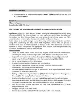 Professional Experience
 Currently working as a Software Engineer in WIPRO TECHNOLOGY.LTD from Aug 2014
to Till date in MUMBAI.
Project #1
Client : Nexant
Duration: Jan 2016 – Till Date
Role: Microsoft SQL Server Developer (Integration Services and Reporting Services)
Description: Nexant is a retail business company of consumer goods spread over United States
of America (U.S.A). The Data warehouse has many applications and it has a high volume of
transactions and data. Data warehouse has many functional and technical groups and ETL is
one among them performing the development activities for Data warehouse.
Retail project is to provide a single source of reporting for managing store/retail operations
using data warehousing ETL SQL Server 2008 Integration Services. This will provide a
mechanism to allow a uniform approach to manage all the retail operations. Users have
flexibility to choose time periods and aggregation levels. Reports have been generated using
SQL Server 2012 Reporting Services and scheduled.
Responsibilities:
· Create and modify tables, stored procedures, triggers, check constraints and functions.
Create triggers to keep track of changes to the fields of tables when changes are made.
. Responsible for requirements analysis, development of SSIS packages and generation of
reports using the Microsoft SQL Server suite of products including SSIS and SSRS.
. End-to- end participation in all the deliverables.
. Developed stored procedures, functions with error handling.
. Extracting data from multiple sources like flat files, excel files and transforming,
validating data and loading into final Destination.
· Designed and developed SSIS Packages to process data in to Target System from source
systems based on the population specs.
· Working on SQL Server Integration Services (SSIS) for transferring data from Heterogeneous
Database (OLE DB , Excel , Flat files) to create Data Marts
· Used Event Handlers to handle errors and enabled logging along with email notification.
· Automated manual process with SQL Server Integration Services (SSIS) packages for import,
export data and bulk insert data with transformations from various data sources.
· Used all the major Control flow tasks and Data Flow Transformation in SQL Server
Integration Services (SSIS)
· Debugged Packages using break points.
· Optimize Queries and used SQL Profiler to identify the bottle necks in scripts.
 