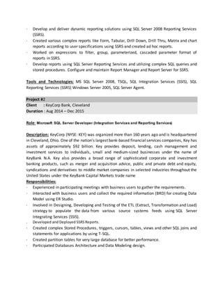 · Develop and deliver dynamic reporting solutions using SQL Server 2008 Reporting Services
(SSRS).
· Created various complex reports like Form, Tabular, Drill Down, Drill Thru, Matrix and chart
reports according to user specifications using SSRS and created ad hoc reports.
· Worked on expressions to filter, group, parameterized, cascaded parameter format of
reports in SSRS.
· Develop reports using SQL Server Reporting Services and utilizing complex SQL queries and
stored procedures. Configure and maintain Report Manager and Report Server for SSRS.
Tools and Technologies: MS SQL Server 2008, TSQL, SQL Integration Services (SSIS), SQL
Reporting Services (SSRS) Windows Server 2005, SQL Server Agent.
Project #2
Client : KeyCorp Bank, Cleveland
Duration : Aug 2014 – Dec 2015
Role: Microsoft SQL Server Developer (Integration Services and Reporting Services)
Description: KeyCorp (NYSE: KEY) was organized more than 160 years ago and is headquartered
in Cleveland, Ohio. One of the nation's largest bank-based financial services companies, Key has
assets of approximately $92 billion. Key provides deposit, lending, cash management and
investment services to individuals, small and medium-sized businesses under the name of
KeyBank N.A. Key also provides a broad range of sophisticated corporate and investment
banking products, such as merger and acquisition advice, public and private debt and equity,
syndications and derivatives to middle market companies in selected industries throughout the
United States under the KeyBank Capital Markets trade name
Responsibilities:
· Experienced in participating meetings with business users to gather the requirements.
· Interacted with business users and collect the required information (BRD) for creating Data
Model using ER Studio.
· Involved in Designing, Developing and Testing of the ETL (Extract, Transformation and Load)
strategy to populate the data from various source systems feeds using SQL Server
Integrating Services (SSIS).
. Developed and Deployed SSRS Reports.
· Created complex Stored Procedures, triggers, cursors, tables, views and other SQL joins and
statements for applications by using T-SQL.
· Created partition tables for very large database for better performance.
· Participated Databases Architecture and Data Modeling design.
 