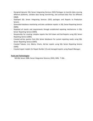 · Designed dynamic SQL Server Integrating Services (SSIS) Packages to transfer data crossing
different platforms, validate data during transferring, and archived data files for different
DBMS.
· Deployed SQL Server Integrating Services (SSIS) packages and Reports to Production
Servers.
· Generated database monitoring and data validation reports in SQL Server Reporting Service
(SSRS).
· Reported all events and requirements through established reporting mechanisms in SQL
Server Reporting Service (SSRS).
· Responsible for creating complex reports like Drill down and Sub Reports using SQL Server
Reporting Service (SSRS).
· Created ad-hoc queries from SQL Server databases for custom reporting needs using SQL
Server Reporting Service (SSRS).
· Created Tabular, List, Matrix, Charts, Ad-hoc reports using SQL Server Reporting Service
(SSRS).
· Created report models for Report Builder 2.0 and managed reports using Report Manager.
Tools and Technologies:
MS SQL Server 2008, Server Integration Services (SSIS), SSRS, T-SQL .
 