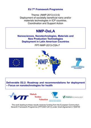 EU 7th Framework Programme
Theme: (NMP.2013.4.0-5)
Deployment of societally beneficial nano and/or
materials technologies in ICP countries.
Coordination and Support Action
Deliverable D2.2: Roadmap and recommendations for deployment
– Focus on nanotechnologies for health
The work leading to these results receives funding from the European Community's
Seventh Framework Programme (FP7/2007-2013) under Grant Agreement n°608740
NMP-DeLA
Nanosciences, Nanotechnologies, Materials and
New Production Technologies
Deployment in Latin American Countries
FP7-NMP-2013-CSA-7
 