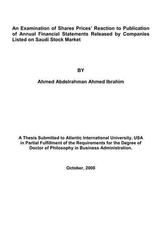 An Examination of Shares Prices’ Reaction to Publication
of Annual Financial Statements Released by Companies
Listed on Saudi Stock Market
BY
Ahmed Abdelrahman Ahmed Ibrahim
A Thesis Submitted to Atlantic International University, USA
in Partial Fulfillment of the Requirements for the Degree of
Doctor of Philosophy in Business Administration.
October, 2008
 