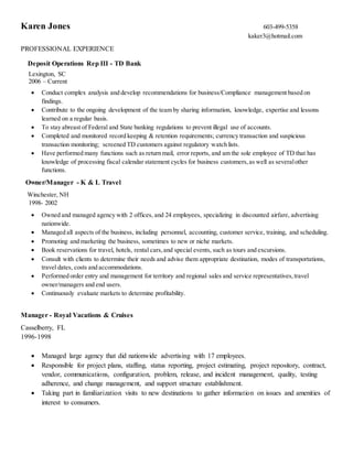 Karen Jones 603-499-5358
kaker3@hotmail.com
PROFESSIONAL EXPERIENCE
Deposit Operations Rep III - TD Bank
Lexington, SC
2006 – Current
 Conduct complex analysis and develop recommendations for business/Compliance management based on
findings.
 Contribute to the ongoing development of the team by sharing information, knowledge, expertise and lessons
learned on a regular basis.
 To stay abreast of Federal and State banking regulations to prevent illegal use of accounts.
 Completed and monitored record keeping & retention requirements; currency transaction and suspicious
transaction monitoring; screened TD customers against regulatory watch lists.
 Have performed many functions such as return mail, error reports, and am the sole employee of TD that has
knowledge of processing fiscal calendar statement cycles for business customers,as well as severalother
functions.
Owner/Manager - K & L Travel
Winchester, NH
1998- 2002
 Owned and managed agency with 2 offices, and 24 employees, specializing in discounted airfare, advertising
nationwide.
 Managed all aspects of the business, including personnel, accounting, customer service, training, and scheduling.
 Promoting and marketing the business, sometimes to new or niche markets.
 Book reservations for travel, hotels, rental cars,and special events, such as tours and excursions.
 Consult with clients to determine their needs and advise them appropriate destination, modes of transportations,
travel dates, costs and accommodations.
 Performed order entry and management for territory and regional sales and service representatives,travel
owner/managers and end users.
 Continuously evaluate markets to determine profitability.
Manager - Royal Vacations & Cruises
Casselberry, FL
1996-1998
 Managed large agency that did nationwide advertising with 17 employees.
 Responsible for project plans, staffing, status reporting, project estimating, project repository, contract,
vendor, communications, configuration, problem, release, and incident management, quality, testing
adherence, and change management, and support structure establishment.
 Taking part in familiarization visits to new destinations to gather information on issues and amenities of
interest to consumers.
 