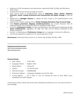 • Experience in ETL development and maintenance using Oracle SQL, PL/SQL and Informatica
Power Center
• Analyzed Functional & Technical design documents.
• Used various types of transformations such as Expression, Filter, Router, Sequence
Generator, Joiner, Lookup (Connected and Unconnected) and Update strategy to load the
data.
• Experienced in Debugger Instance to validate the flow of data in the transformations of the
various mappings.
• Implemented Complex mapping such as Slowly Changing Dimensions Type II (current flag).
• Used Session parameters, Mapping variable/parameters and created Parameter files for
imparting flexible runs of workflows based on changing variable values.
• Involved in performance tuning of various transformations that delaying the loading process like
Joiner transformation, Aggregator, Pre SQL, Post SQL and Pre Session Command & Post
Session Command.
• Involved in Optimizing and Performance tuning logic on mappings to increase the efficiency.
• Created and upgraded an application run monitoring status script.
Environment: Informatica Power Center 8.1.0, Oracle 10g, PL/SQL, Flat files, UNIX
Professional Achievements:
•Won Team of the quarter award.
•Pat on the back twice.
Personal Details
• Date of Birth : 19-08-1989
• Languages Known : English, Hindi
• Marital Status : Unmarried
• Contact : +91-9916101853
• PAN Card number : CDHPK6586K
• Permanent Address : Ayodhayapuri, Mohadipur, Siwan 841226, Bihar
• Current Address : 343, 8th
Main, 2nd
Cross, Sri Thirumala PG, Room No 402A, BEML Layout,
Kundalahalli Gate, 560037 Bangalore
I Amit Kumar hereby confirm that all the above information provided by me is true and to be best of
my knowledge.
(Amit Kumar)
 