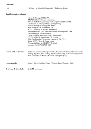 Education: 
1988 Proficiency in Industrial Photography, ITIS Bodoni, Torino 
Qualifications & certificates 
Subsea Technology OPITO POL 
IMCA Shift Superintendent competency 
Oil well Production Technology (well completion) OPITO P.O.L. 
Construction of subsea pipelines, Jee Engineering 
Oil well Drilling Technology OPITO P.O.L. 
High Voltage MTSC Windermere UK 
BOISET including HUET OPITO approved 
Schilling Robotics UHD simulator course at Schilling Davis USA 
EMSS (Essential Safety Standard) 
CAPM (Certified Associated Project Management) 
COHSS & Me-OH awareness at Falck Nutec 
Oil & Gas Electrical Engineering Systems OPITO P.O.L. 
Seaeye ROV's Falcon & Cougar course 
Commercial Diver level II, IDSA Hydrolab 
Instructor CMAS/PADI/NSS-CDS 
General skills / Interests: Ambitious, communicable, open-minded, fast learner. Reliable and dependable in 
meeting objectives, hard working. Extensive knowledge on Microsoft applications. 
Basic knowledge of: AutoCAD, Fusion Sonardyne, QINSy. 
Language skills: Italian – Native / English - Fluent / French - Basic / Spanish - Basic 
References & Appraisals: Available on request 
