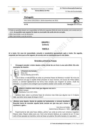 2.º Teste de Avaliação de Português | 9.º B | Página 1 de 7
Agrupamento de Escolas n.º 1 de Serpa
ESCOLA BÁSICA DE PIAS
2.º TESTE DE AVALIAÇÃO SUMATIVA
9.º Ano de Escolaridade
Português
Ano Letivo 2012/2013 | 04 de dezembro de 2012
9.º B Duração: 85 minutos
 Todas as questões devem ser respondidas na folha de respostas (folha de teste da escola), com caneta azul ou
preta. As questões cuja resposta for dada no enunciado não serão alvo de correção.
 Não é permitido o uso de dicionário.
 Não é permitido o uso de corretor.
GRUPO I
(Leitura)
PARTE A
Lê o texto. Em caso de necessidade, consulta o vocabulário apresentado após o texto. De seguida,
responde aos itens que se lhe seguem, de acordo com as orientações que te são dadas.
Grandes primeiras frases
1 Conseguir prender o leitor desde a linha inicial de um livro é uma arte difícil. Eis oito
exemplos de mestria.
5
«Chamem-me Ismael.»
Moby Dick
Herman Melville (1819-1891)
Esta é talvez a mais famosa de todas as primeiras frases da literatura mundial. No início da
louca aventura em que o capitão Ahab precipita os seus homens, em busca da mítica baleia
branca, o narrador apresenta-se da forma mais simples que imaginar se possa: «Call me
Ishmael.». E o resto é uma vertigem que só poderia acabar como acaba: em tragédia.
10 «Esta é a história mais triste que alguma vez ouvi.»
O Bom Soldado
Ford Madox Ford (1873-1939)
Apetece dizer: esta é a primeira frase do romance mais triste que alguma vez li. E depois
dela, que leitor seria capaz de largar o livro?
15 «Muitos anos depois, diante do pelotão de fuzilamento, o coronel Aureliano
Buendía havia de recordar aquela tarde remota em que seu pai o levou a
conhecer o gelo.»
Cem Anos de Solidão
Gabriel García Márquez (n. 1928)
20 Experimente ler alto esta frase célebre, pórtico
1
por onde se entra num romance magistral.
Depois releia. Depois releia outra vez. Com uma terceira releitura, já a saberá de cor. O mais
certo é ficar gravada na memória, como se fosse um poema. De certa maneira, é o que ela é.
 