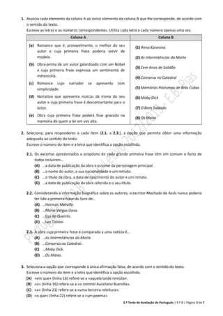 2.º Teste de Avaliação de Português | 9.º B | Página 3 de 7
1. Associa cada elemento da coluna A ao único elemento da coluna B que lhe corresponde, de acordo com
o sentido do texto.
Escreve as letras e os números correspondentes. Utiliza cada letra e cada número apenas uma vez.
Coluna A Coluna B
(a) Romance que é, provavelmente, o melhor do seu
autor e cuja primeira frase poderia servir de
modelo.
(b) Obra-prima de um autor galardoado com um Nobel
e cuja primeira frase expressa um sentimento de
melancolia.
(c) Romance cujo narrador se apresenta com
simplicidade.
(d) Narrativa que apresenta marcas da ironia do seu
autor e cuja primeira frase é desconcertante para o
leitor.
(e) Obra cuja primeira frase poderá ficar gravada na
memória de quem a ler em voz alta.
(1)Anna Karenina
(2)As Intermitências da Morte
(3)Cem Anos de Solidão
(4)Conversa na Catedral
(5)Memórias Póstumas de Brás Cubas
(6)Moby Dick
(7)O Bom Soldado
(8)Os Maias
2. Seleciona, para responderes a cada item (2.1. a 2.3.), a opção que permite obter uma informação
adequada ao sentido do texto.
Escreve o número do item e a letra que identifica a opção escolhida.
2.1. Os excertos apresentados a propósito de cada grande primeira frase têm em comum o facto de
todos incluírem…
(A) …a data de publicação da obra e o nome da personagem principal.
(B) …o nome do autor, a sua nacionalidade e um retrato.
(C) …o título da obra, a data de nascimento do autor e um retrato.
(D) …a data de publicação da obra referida e o seu título.
2.2. Considerando a informação biográfica sobre os autores, o escritor Machado de Assis nunca poderia
ter lido a primeira frase do livro de…
(A) …Herman Melville.
(B) …Mario Vargas Llosa.
(C) …Eça de Queirós.
(D) …Lev Tolstoi.
2.3. A obra cuja primeira frase é comparada a uma notícia é…
(A) …As Intermitências da Morte.
(B) …Conversa na Catedral.
(C) …Moby Dick.
(D) …Os Maias.
3. Seleciona a opção que corresponde à única afirmação falsa, de acordo com o sentido do texto.
Escreve o número do item e a letra que identifica a opção escolhida.
(A) «em que» (linha 16) refere-se a «aquela tarde remota».
(B) «o» (linha 16) refere-se a «o coronel Aureliano Buendía».
(C) «a» (linha 21) refere-se a «uma terceira releitura».
(D) «o que» (linha 22) refere-se a «um poema».
 