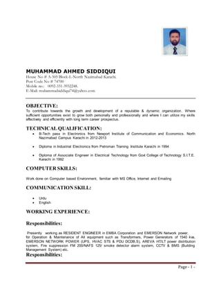 Page - 1 -
MUHAMMAD AHMED SIDDIQUI
House No # A-505 Block-L-North Nazimabad Karachi.
Post Code No # 74700
Mobile no.: 0092-331-3932248.
E-Mail: muhammadsiddiqui74@yahoo.com
OBJECTIVE:
To contribute towards the growth and development of a reputable & dynamic organization. Where
sufficient opportunities exist to grow both personally and professionally and where I can utilize my skills
effectively and efficiently with long term career prospectus.
TECHNICAL QUALIFICATION:
 B-Tech pass in Electronics from Newport Institute of Communication and Economics. North
Nazimabad Campus Karachi in 2012-2013
 Diploma in Industrial Electronics from Petroman Training Institute Karachi in 1994
 Diploma of Associate Engineer in Electrical Technology from Govt College of Technology S.I.T.E.
Karachi in 1992
COMPUTER SKILLS:
Work done on Computer based Environment, familiar with MS Office, Internet and Emailing
COMMUNICATION SKILL:
 Urdu
 English
WORKING EXPERIENCE:
Responsibilities:
Presently working as RESIDENT ENGINEER in EMBA Corporation and EMERSON Network power.
for Operation & Maintenance of All equipment such as Transformers, Power Generators of 1540 kva,
EMERSON NETWORK POWER (UPS, HVAC STS & PDU DCDB,S), AREVA HT/LT power distribution
system, Fire suppression FM 200/NAFS 125/ smoke detector alarm system, CCTV & BMS (Building
Management System) etc.
Responsibilities:
 