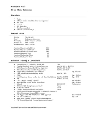 Curriculum Vitae
Henry (Hank) Talamantes
Disciplines
 Tender
 Offshore Surface Mixed Gas Diver and Supervisor
 Bell Diver
 LST/LSS
 Bell Supervisor
 Dive Superintendent
 Offshore Construction Mgr.
Personal Details
Tele No. 702-218-1652
Email htalamantes@msn.com
Nationality United States of America
Passport No. USA - Current
Seaman’s Book SRB237284-00
Number of Supervised Bell Dives 3000
Number of Supervised LST/LSS 1080
Number of Supervised Surface Dives 3000
Number of Saturation Days 380
Number of Surface Gas Dives 300
Number of Surface Air Dives 360
Education, Training & Certifications
 Divers Institute Of Technology, Seattle WA. 1989
 Canadian Standards Assoc. Air Diving Supervisor Cert No. Z275.4 & Z275.5
 IMCA Saturation Trainee Bell Diving Supervisor Cert No. CD -06-12T
 IMCA Saturation Assistant Life Support Tech. Cert No. CD-06-3A
 Oxygen First Aid And Basic Plus First Aid Exp. 06/27/16
 Falck Alford Opito Including Huet & EBS Cert No. 5858
 TWIC Exp. 08/26/16
 Mobil Equatorial Guinea Inc Sea Survival –Huet Fire Fighting Cert No. 0413371 Exp. 06/16
 ISN Cert No. 0237370
 Class A-Rigger Training API RP2D Exp. 09/19/17
 Water Survival, HUET, METS, Swing Rope Exp. 11/19/16
 Safegulf PEC1013305 No Expiration
 IMCA Air/Bell Diving Supervisor/ALST Taken
 IIF Supervisor Skills Taken
 Cal Dive International Supervisor Training Taken
 Qualification of Pipeline Personnel 49 CFR Part 192, Subpart N
 Safety Management Systems H2S Awareness
 Falk Rigger Safety API 2D 6th edition APIU approved Exp. 04/09/19
 Falk Fall User/Rescue Exp. N/A
 Brain Storm Training. Personal & Professional Growth
 PSI “Personal Success & Personal Development Strategy”
Copiesof Certificationsare available uponrequest.
 