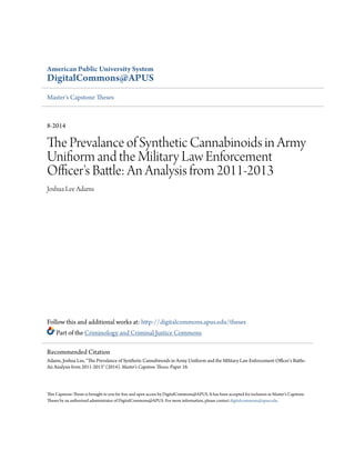 American Public University System
DigitalCommons@APUS
Master's Capstone Theses
8-2014
The Prevalance of Synthetic Cannabinoids in Army
Unifiorm and the Military Law Enforcement
Officer's Battle: An Analysis from 2011-2013
Joshua Lee Adams
Follow this and additional works at: http://digitalcommons.apus.edu/theses
Part of the Criminology and Criminal Justice Commons
This Capstone-Thesis is brought to you for free and open access by DigitalCommons@APUS. It has been accepted for inclusion in Master's Capstone
Theses by an authorized administrator of DigitalCommons@APUS. For more information, please contact digitalcommons@apus.edu.
Recommended Citation
Adams, Joshua Lee, "The Prevalance of Synthetic Cannabinoids in Army Unifiorm and the Military Law Enforcement Officer's Battle:
An Analysis from 2011-2013" (2014). Master's Capstone Theses. Paper 16.
 
