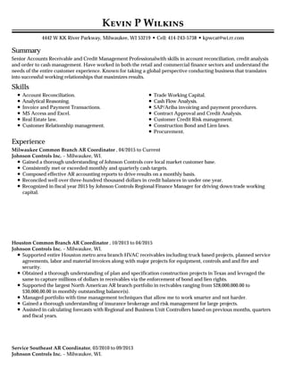 Summary
Skills
Experience
K P W
4442 W KK River Parkway, Milwaukee, WI 53219 • Cell: 414-243-5738 •kpwcat@wi.rr.com
Senior Accounts Receivable and Credit Management Professionalwith skills in account reconciliation, credit analysis
and order to cash management. Have worked in both the retail and commercial finance sectors and understand the
needs of the entire customer experience. Known for taking a global perspective conducting business that translates
into successful working relationships that maximizes results.
Account Reconciliation.
Analytical Reasoning.
Invoice and Payment Transactions.
MS Access and Excel.
Real Estate law.
Customer Relationship management.
Trade Working Capital.
Cash Flow Analysis.
SAP/Ariba invoicing and payment procedures.
Contract Approval and Credit Analysis.
Customer Credit Risk management.
Construction Bond and Lien laws.
Procurement.
Milwaukee Common Branch AR Coordinator , 04/2015 to Current
Johnson Controls Inc. – Milwaukee, WI.
Gained a thorough understanding of Johnson Controls core local market customer base.
Consistently met or exceeded monthly and quarterly cash targets.
Composed effective AR accounting reports to drive results on a monthly basis.
Reconciled well over three-hundred thousand dollars in credit balances in under one year.
Recognized in fiscal year 2015 by Johnson Controls Regional Finance Manager for driving down trade working
capital.
Houston Common Branch AR Coordinator , 10/2013 to 04/2015
Johnson Controls Inc. – Milwaukee, WI.
Supported entire Houston metro area branch HVAC receivables including truck based projects, planned service
agreements, labor and material invoices along with major projects for equipment, controls and and fire and
security.
Obtained a thorough understanding of plan and specification construction projects in Texas and levraged the
same to capture millions of dollars in receivables via the enforcement of bond and lien rights.
Supported the largest North American AR branch portfolio in recivables ranging from $28,000,000.00 to
$30,000,00.00 in monthly outstanding balance(s).
Managed portfolio with time management techniques that allow me to work smarter and not harder.
Gained a thorough understanding of insurance brokerage and risk management for large projects.
Assisted in calculating forecasts with Regional and Business Unit Controllers based on previous months, quarters
and fiscal years.
Service Southeast AR Coordinator, 03/2010 to 09/2013
Johnson Controls Inc. – Milwaukee, WI.
 
