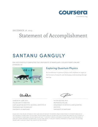 coursera.org
Statement of Accomplishment
DECEMBER 18, 2013
SANTANU GANGULY
HAS SUCCESSFULLY COMPLETED THE UNIVERSITY OF MARYLAND, COLLEGE PARK'S ONLINE
OFFERING OF
Exploring Quantum Physics
An introduction to quantum physics with emphasis on topics at
the frontiers of research, and developing understanding through
exercise.
CHARLES W. CLARK, PH.D.
FELLOW AND CO-DIRECTOR
JOINT QUANTUM INSTITUTE, NATIONAL INSTITUTE OF
STANDARDS AND TECHNOLOGY
UNIVERSITY OF MARYLAND
VICTOR GALITSKI, PH.D.
PROFESSOR & FELLOW
DEPARTMENT OF PHYSICS & JOINT QUANTUM
INSTITUTE
UNIVERSITY OF MARYLAND
PLEASE NOTE: THE ONLINE OFFERING OF THIS CLASS DOES NOT REFLECT THE ENTIRE CURRICULUM OFFERED TO STUDENTS ENROLLED AT
THE UNIVERSITY OF MARYLAND, COLLEGE PARK. THIS STATEMENT DOES NOT AFFIRM THAT THIS STUDENT WAS ENROLLED AS A STUDENT AT
THE UNIVERSITY OF MARYLAND, COLLEGE PARK IN ANY WAY. IT DOES NOT CONFER A UNIVERSITY OF MARYLAND, COLLEGE PARK GRADE; IT
DOES NOT CONFER UNIVERSITY OF MARYLAND, COLLEGE PARK CREDIT; IT DOES NOT CONFER A UNIVERSITY OF MARYLAND, COLLEGE PARK
DEGREE; AND IT DOES NOT VERIFY THE IDENTITY OF THE STUDENT.
 