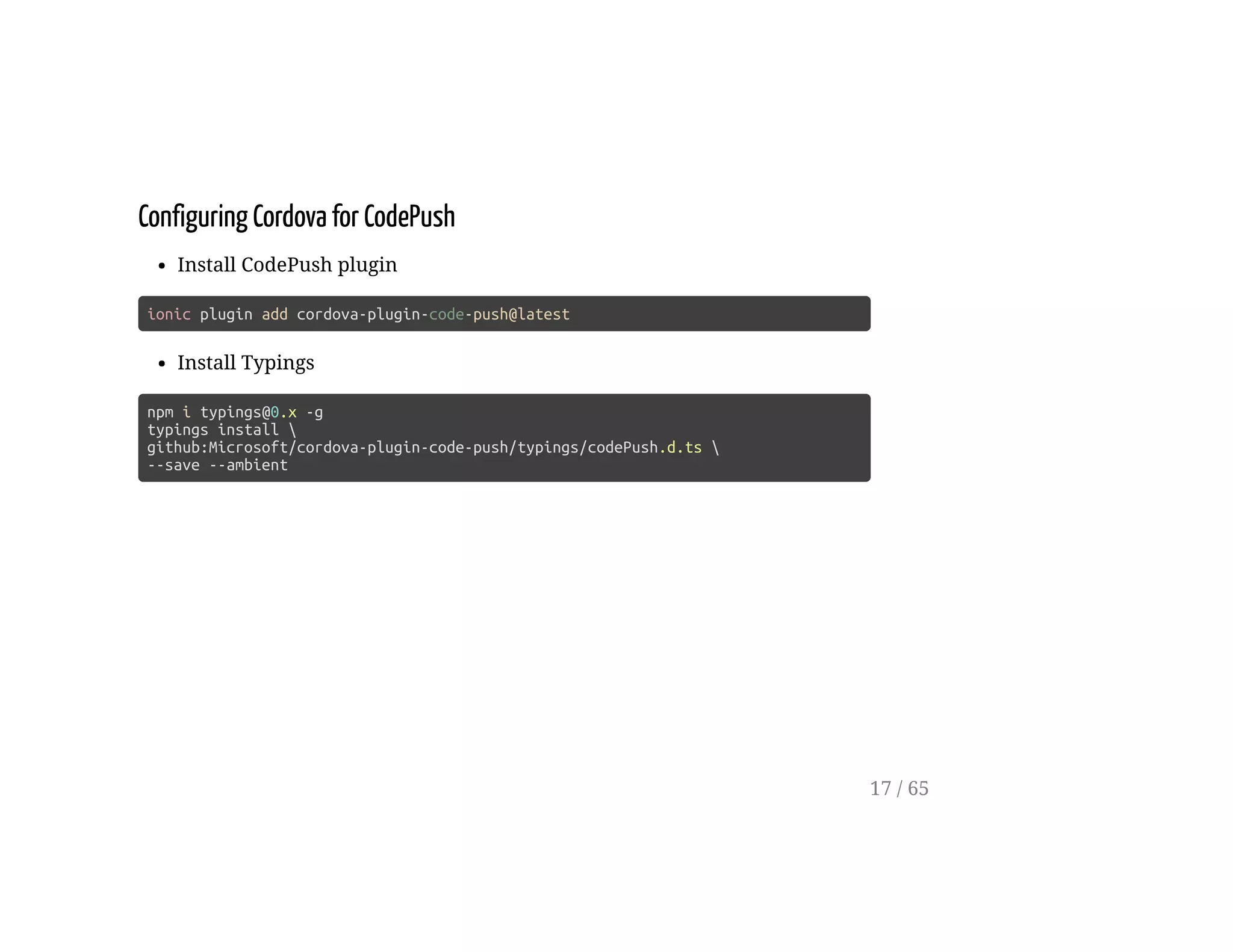 Configuring Cordova for CodePush
Install CodePush plugin
ionic plugin add cordova-plugin-code-push@latest
Install Typings
npm i typings@0.x -g
typings install 
github:Microsoft/cordova-plugin-code-push/typings/codePush.d.ts 
--save --ambient
17 / 65
 