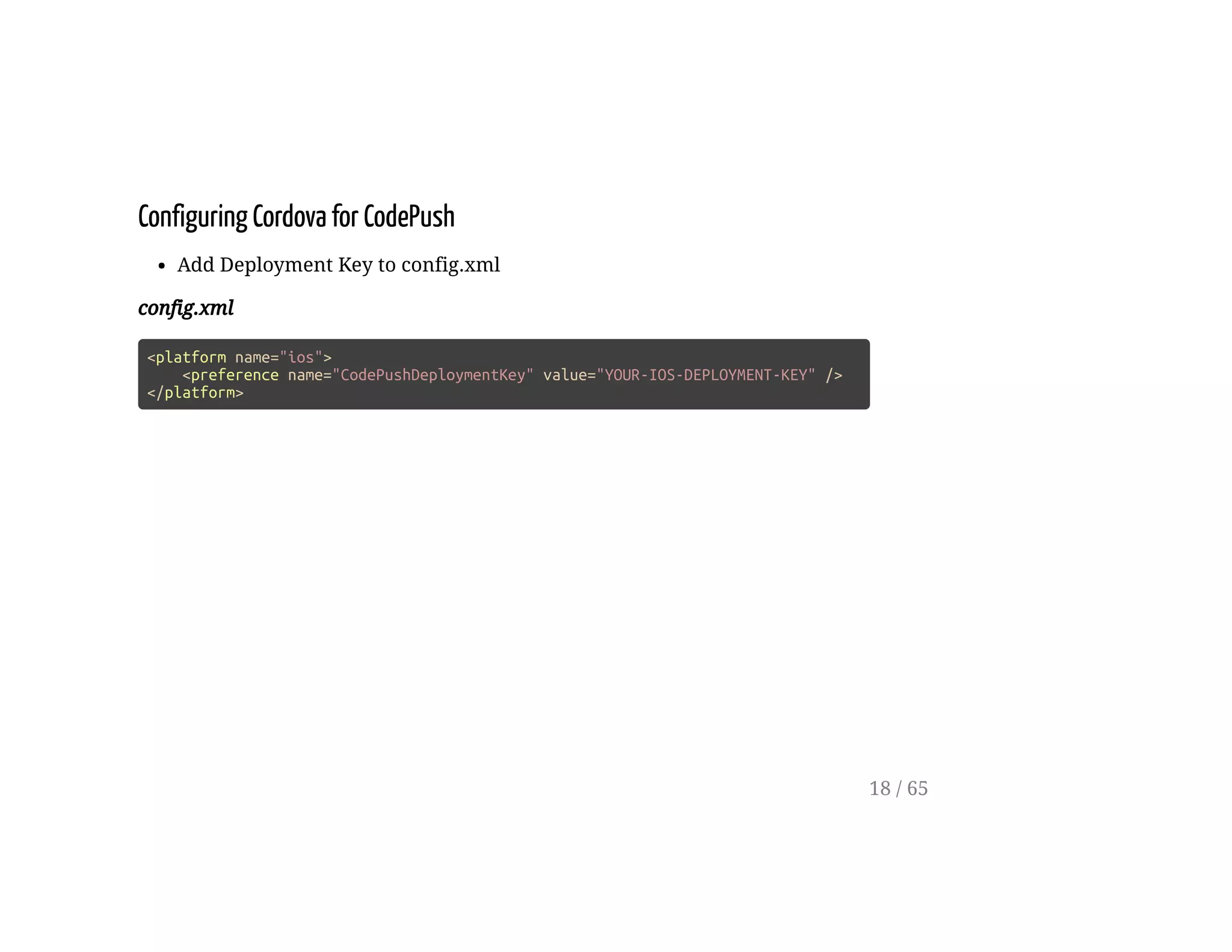Configuring Cordova for CodePush
Add Deployment Key to config.xml
config.xml
<platform name="ios">
<preference name="CodePushDeploymentKey" value="YOUR-IOS-DEPLOYMENT-KEY" />
</platform>
18 / 65
 