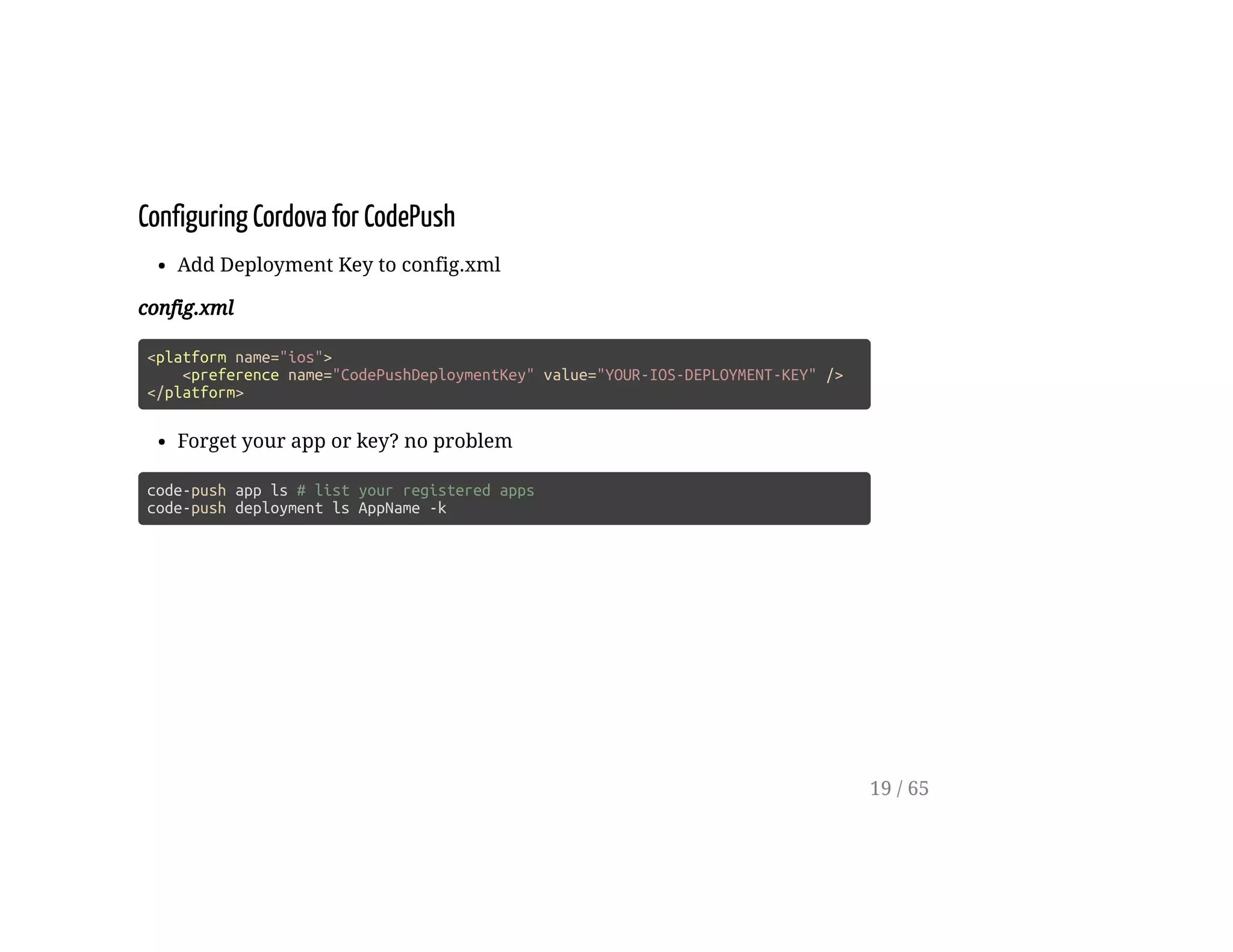 Configuring Cordova for CodePush
Add Deployment Key to config.xml
config.xml
<platform name="ios">
<preference name="CodePushDeploymentKey" value="YOUR-IOS-DEPLOYMENT-KEY" />
</platform>
Forget your app or key? no problem
code-push app ls # list your registered apps
code-push deployment ls AppName -k
19 / 65
 