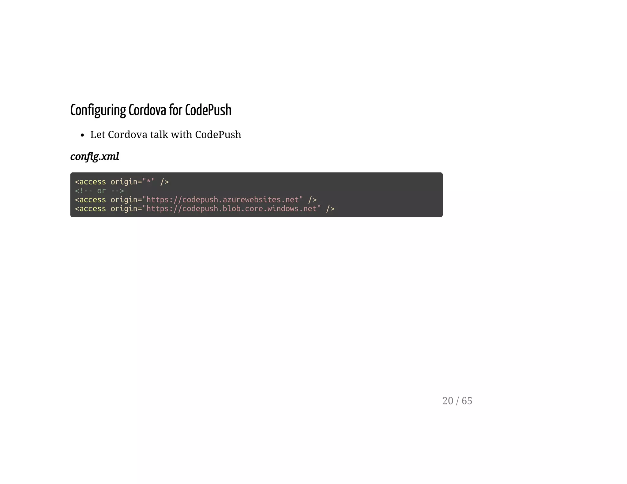 Configuring Cordova for CodePush
Let Cordova talk with CodePush
config.xml
<access origin="*" />
<!-- or -->
<access origin="https://codepush.azurewebsites.net" />
<access origin="https://codepush.blob.core.windows.net" />
20 / 65
 