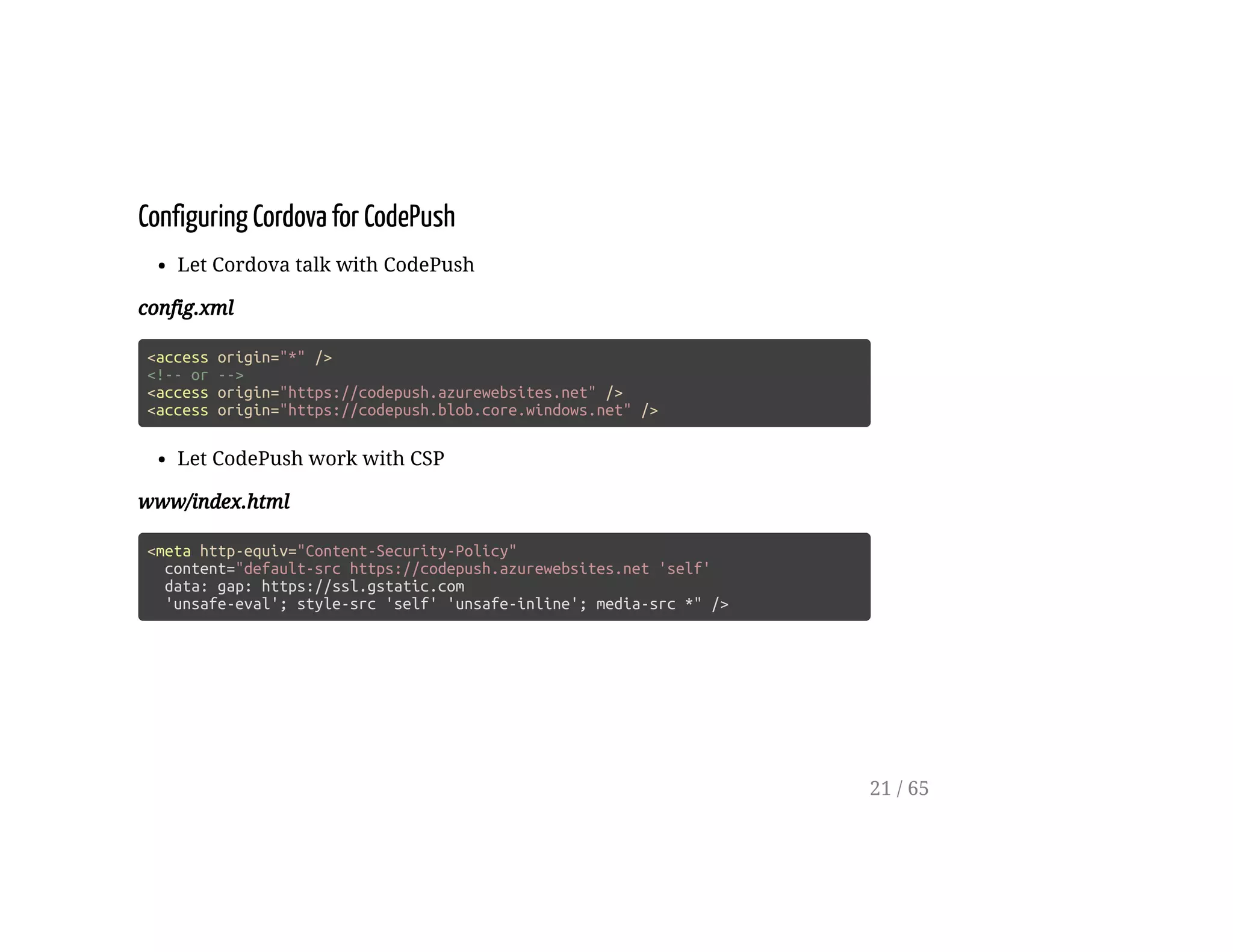 Configuring Cordova for CodePush
Let Cordova talk with CodePush
config.xml
<access origin="*" />
<!-- or -->
<access origin="https://codepush.azurewebsites.net" />
<access origin="https://codepush.blob.core.windows.net" />
Let CodePush work with CSP
www/index.html
<meta http-equiv="Content-Security-Policy"
content="default-src https://codepush.azurewebsites.net 'self'
data: gap: https://ssl.gstatic.com
'unsafe-eval'; style-src 'self' 'unsafe-inline'; media-src *" />
21 / 65
 