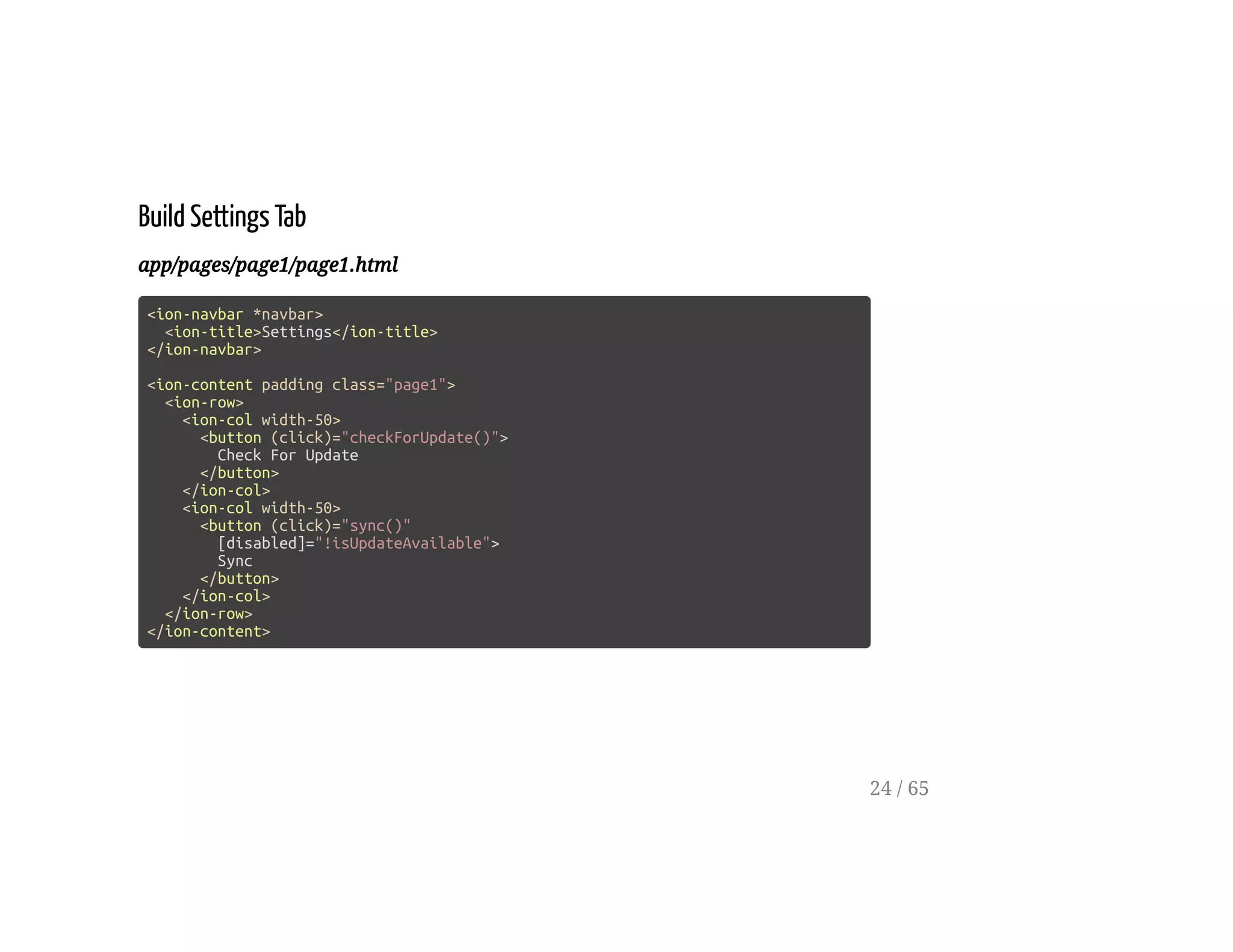 Build Settings Tab
app/pages/page1/page1.html
<ion-navbar *navbar>
<ion-title>Settings</ion-title>
</ion-navbar>
<ion-content padding class="page1">
<ion-row>
<ion-col width-50>
<button (click)="checkForUpdate()">
Check For Update
</button>
</ion-col>
<ion-col width-50>
<button (click)="sync()"
[disabled]="!isUpdateAvailable">
Sync
</button>
</ion-col>
</ion-row>
</ion-content>
24 / 65
 