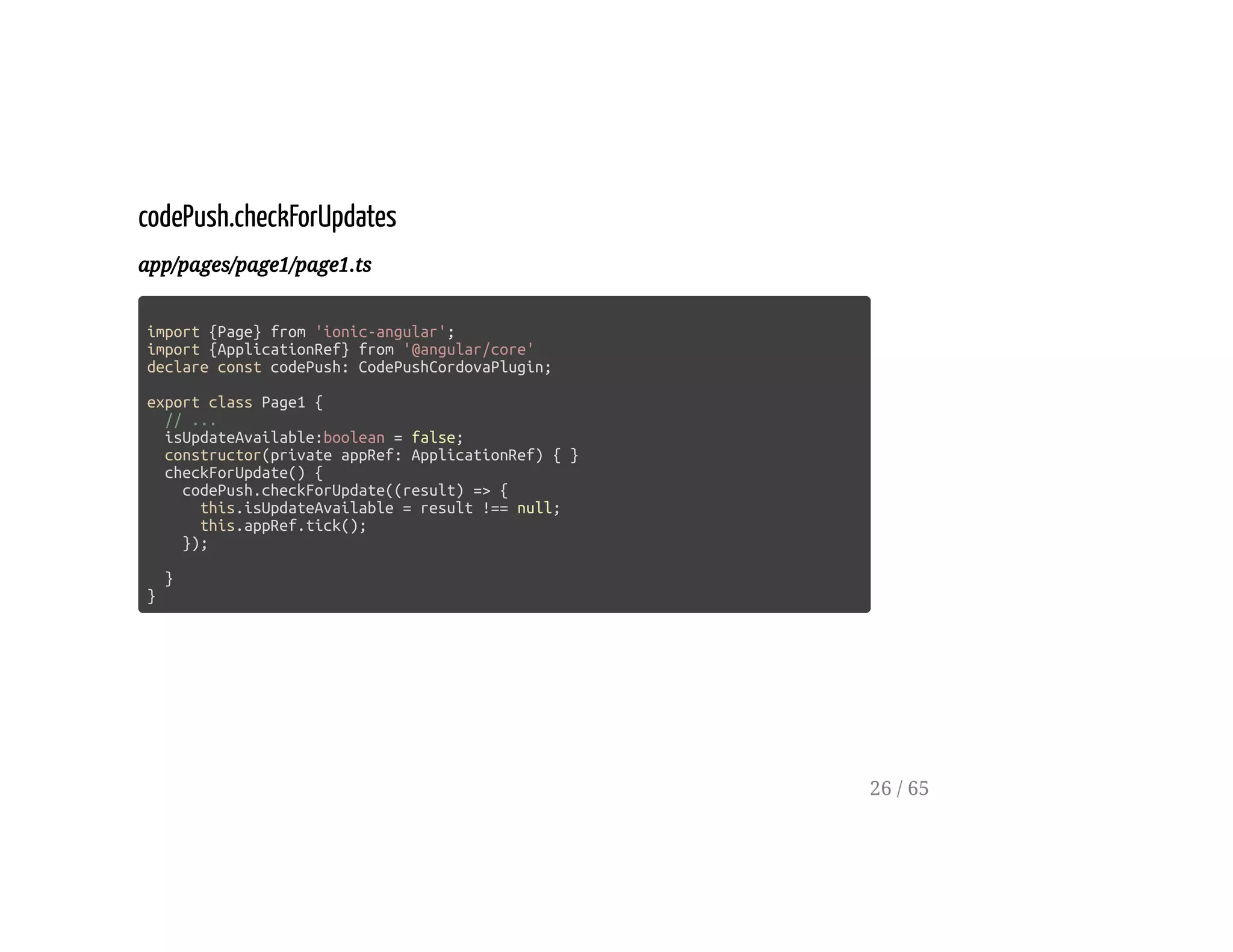 codePush.checkForUpdates
app/pages/page1/page1.ts
import {Page} from 'ionic-angular';
import {ApplicationRef} from '@angular/core'
declare const codePush: CodePushCordovaPlugin;
export class Page1 {
// ...
isUpdateAvailable:boolean = false;
constructor(private appRef: ApplicationRef) { }
checkForUpdate() {
codePush.checkForUpdate((result) => {
this.isUpdateAvailable = result !== null;
this.appRef.tick();
});
}
}
26 / 65
 