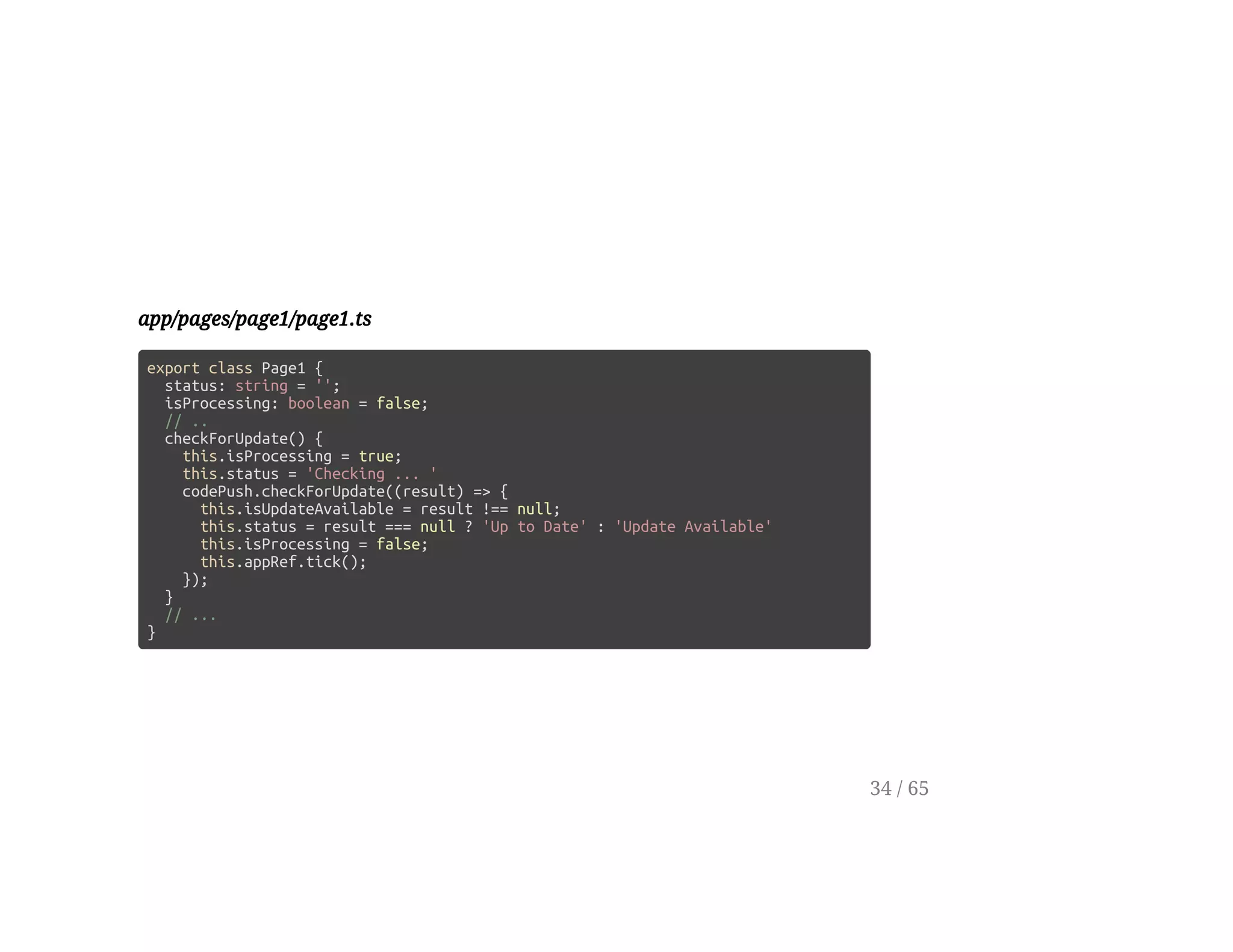 app/pages/page1/page1.ts
export class Page1 {
status: string = '';
isProcessing: boolean = false;
// ..
checkForUpdate() {
this.isProcessing = true;
this.status = 'Checking ... '
codePush.checkForUpdate((result) => {
this.isUpdateAvailable = result !== null;
this.status = result === null ? 'Up to Date' : 'Update Available'
this.isProcessing = false;
this.appRef.tick();
});
}
// ...
}
34 / 65
 