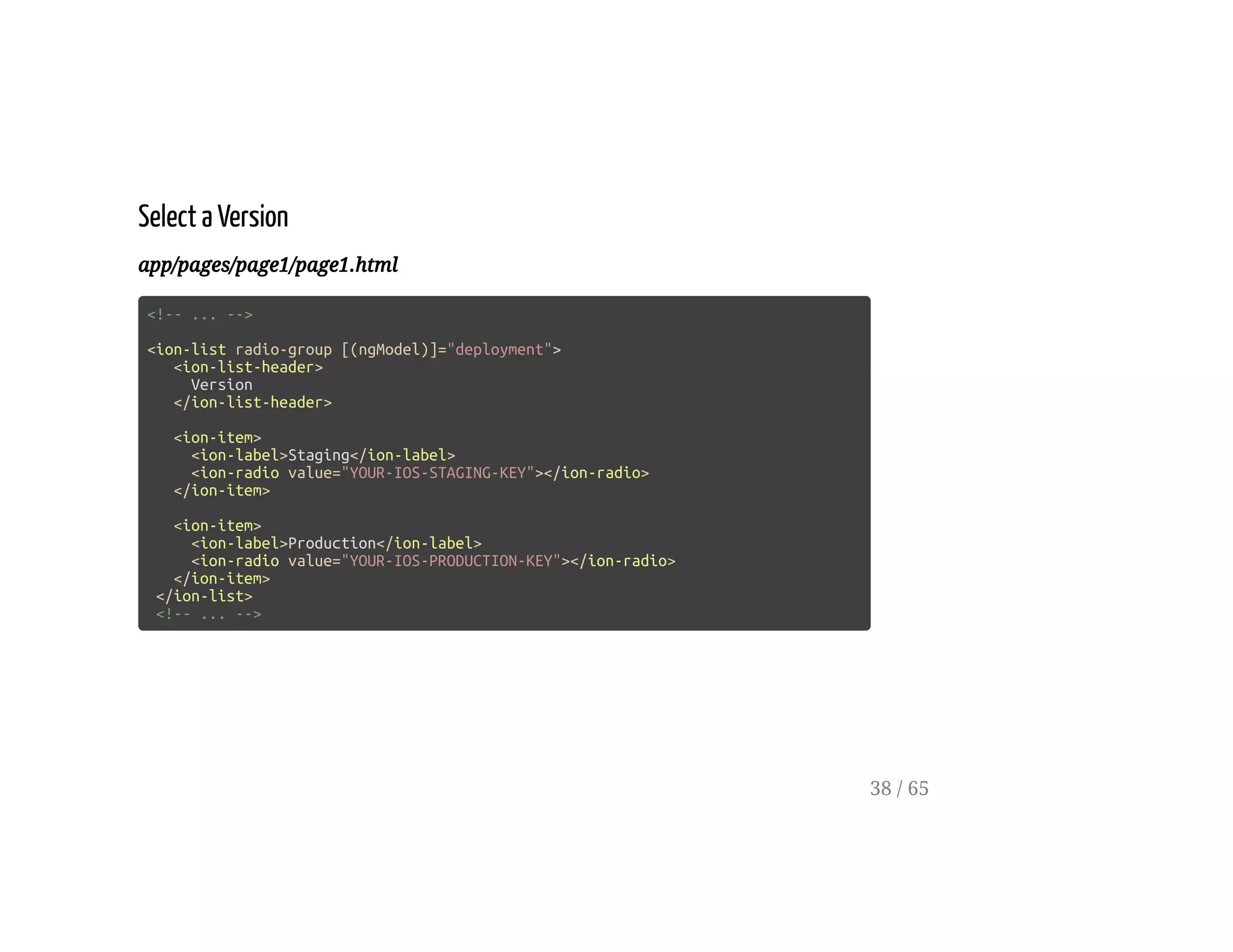 Select a Version
app/pages/page1/page1.html
<!-- ... -->
<ion-list radio-group [(ngModel)]="deployment">
<ion-list-header>
Version
</ion-list-header>
<ion-item>
<ion-label>Staging</ion-label>
<ion-radio value="YOUR-IOS-STAGING-KEY"></ion-radio>
</ion-item>
<ion-item>
<ion-label>Production</ion-label>
<ion-radio value="YOUR-IOS-PRODUCTION-KEY"></ion-radio>
</ion-item>
</ion-list>
<!-- ... -->
38 / 65
 