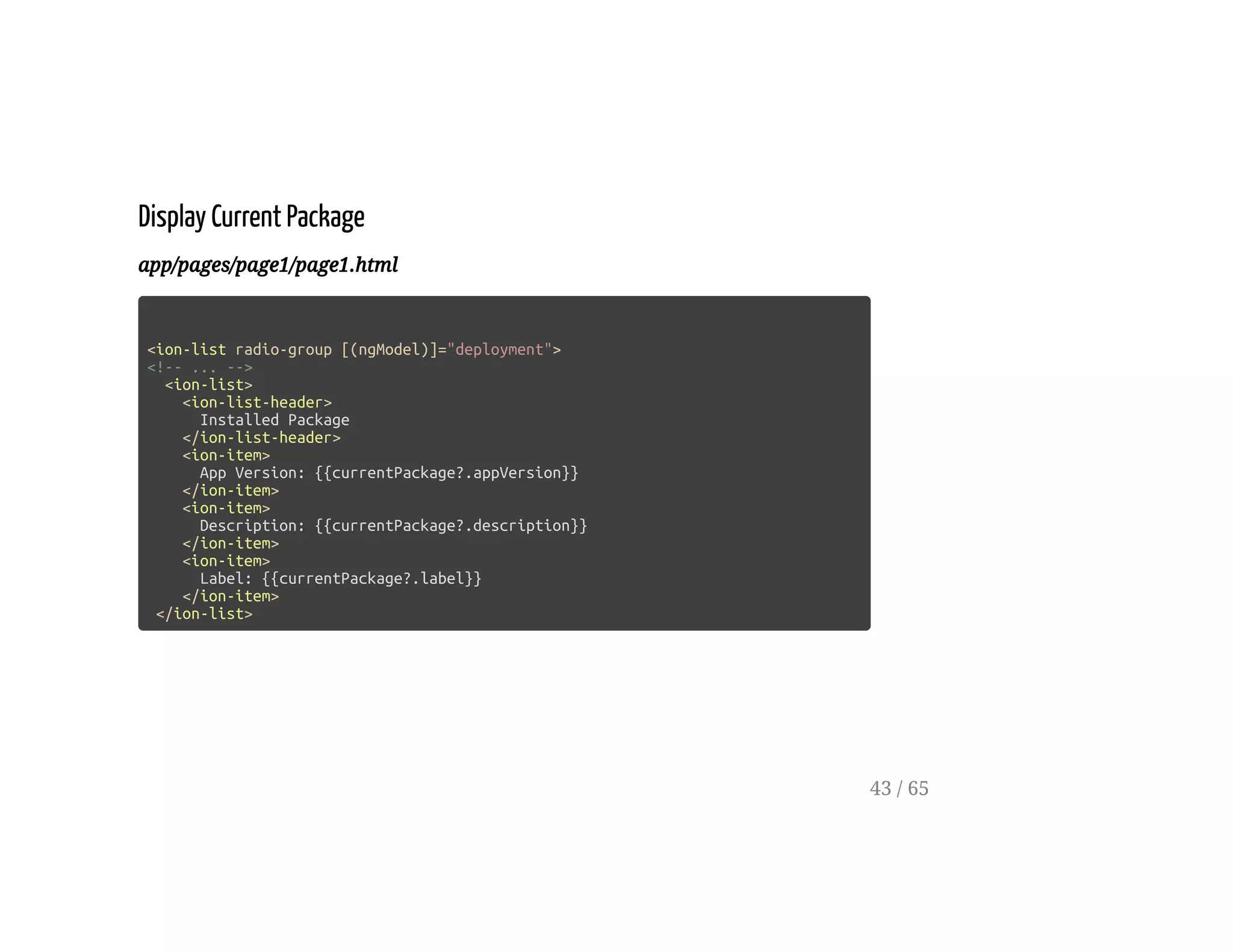 Display Current Package
app/pages/page1/page1.html
<ion-list radio-group [(ngModel)]="deployment">
<!-- ... -->
<ion-list>
<ion-list-header>
Installed Package
</ion-list-header>
<ion-item>
App Version: {{currentPackage?.appVersion}}
</ion-item>
<ion-item>
Description: {{currentPackage?.description}}
</ion-item>
<ion-item>
Label: {{currentPackage?.label}}
</ion-item>
</ion-list>
43 / 65
 