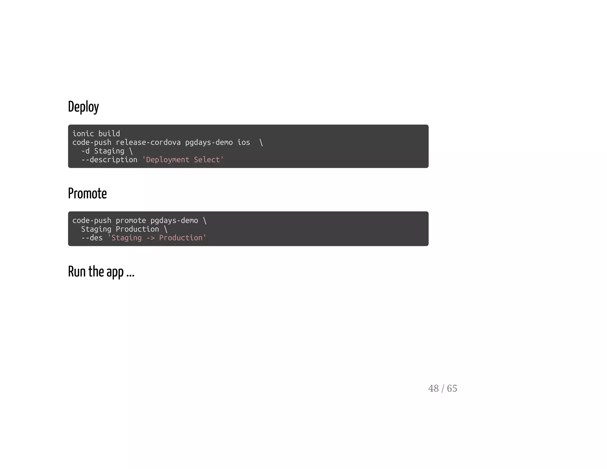 Deploy
ionic build
code-push release-cordova pgdays-demo ios 
-d Staging 
--description 'Deployment Select'
Promote
code-push promote pgdays-demo 
Staging Production 
--des 'Staging -> Production'
Run the app ...
48 / 65
 