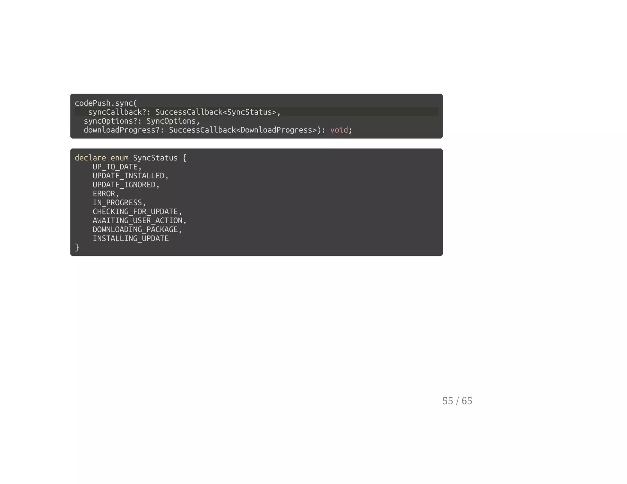 codePush.sync(
syncCallback?: SuccessCallback<SyncStatus>,
syncOptions?: SyncOptions,
downloadProgress?: SuccessCallback<DownloadProgress>): void;
declare enum SyncStatus {
UP_TO_DATE,
UPDATE_INSTALLED,
UPDATE_IGNORED,
ERROR,
IN_PROGRESS,
CHECKING_FOR_UPDATE,
AWAITING_USER_ACTION,
DOWNLOADING_PACKAGE,
INSTALLING_UPDATE
}
55 / 65
 