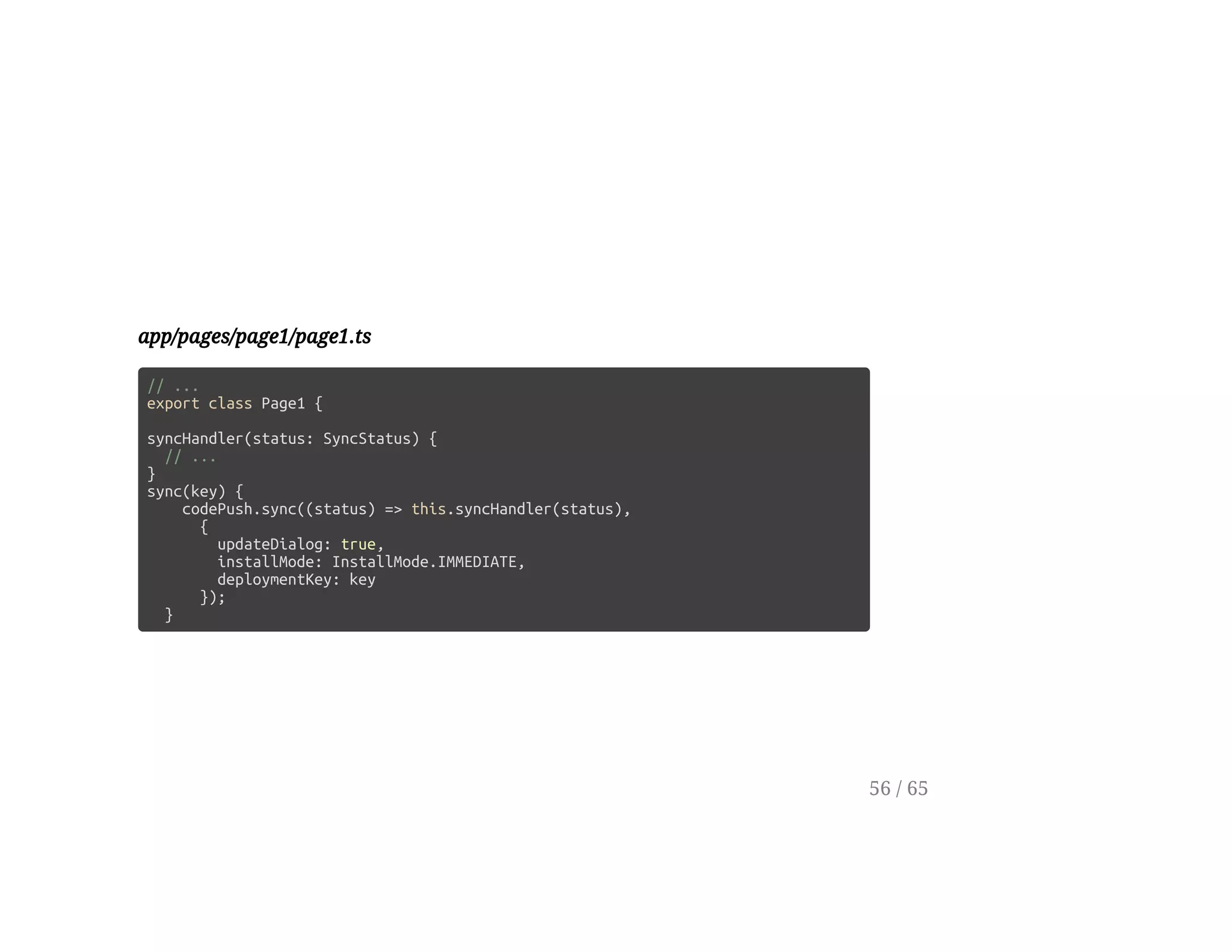 app/pages/page1/page1.ts
// ...
export class Page1 {
syncHandler(status: SyncStatus) {
// ...
}
sync(key) {
codePush.sync((status) => this.syncHandler(status),
{
updateDialog: true,
installMode: InstallMode.IMMEDIATE,
deploymentKey: key
});
}
56 / 65
 