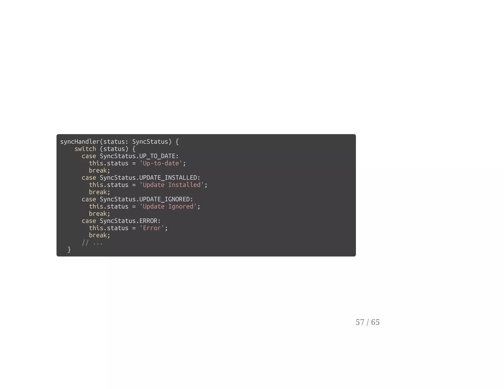 syncHandler(status: SyncStatus) {
switch (status) {
case SyncStatus.UP_TO_DATE:
this.status = 'Up-to-date';
break;
case SyncStatus.UPDATE_INSTALLED:
this.status = 'Update Installed';
break;
case SyncStatus.UPDATE_IGNORED:
this.status = 'Update Ignored';
break;
case SyncStatus.ERROR:
this.status = 'Error';
break;
// ...
}
57 / 65
 
