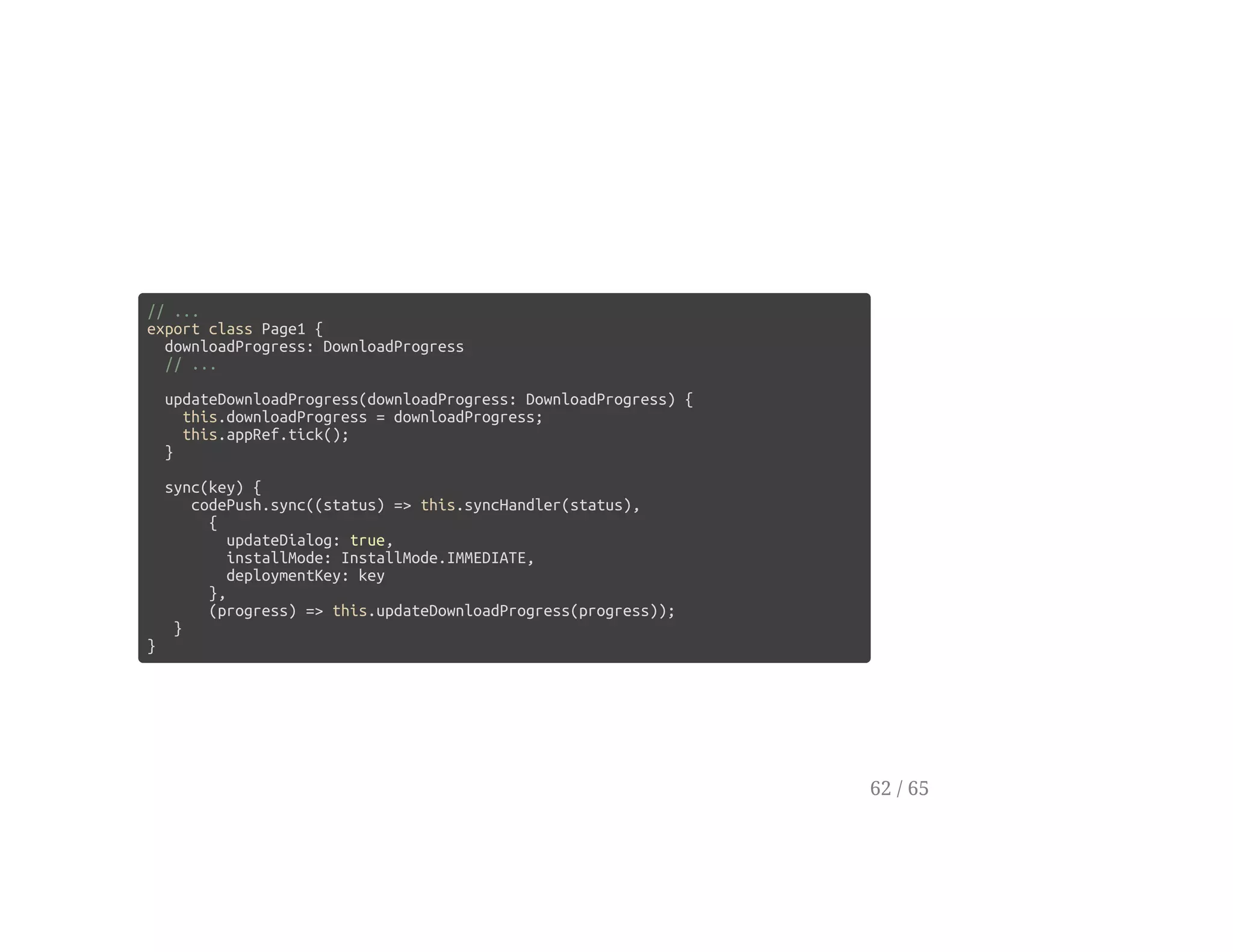 // ...
export class Page1 {
downloadProgress: DownloadProgress
// ...
updateDownloadProgress(downloadProgress: DownloadProgress) {
this.downloadProgress = downloadProgress;
this.appRef.tick();
}
sync(key) {
codePush.sync((status) => this.syncHandler(status),
{
updateDialog: true,
installMode: InstallMode.IMMEDIATE,
deploymentKey: key
},
(progress) => this.updateDownloadProgress(progress));
}
}
62 / 65
 