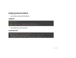 Configuring Cordova for CodePush
Let Cordova talk with CodePush
config.xml
<access origin="*" />
<!-- or -->
<access origin="https://codepush.azurewebsites.net" />
<access origin="https://codepush.blob.core.windows.net" />
Let CodePush work with CSP
www/index.html
<meta http-equiv="Content-Security-Policy"
content="default-src https://codepush.azurewebsites.net 'self'
data: gap: https://ssl.gstatic.com
'unsafe-eval'; style-src 'self' 'unsafe-inline'; media-src *" />
21 / 65
 